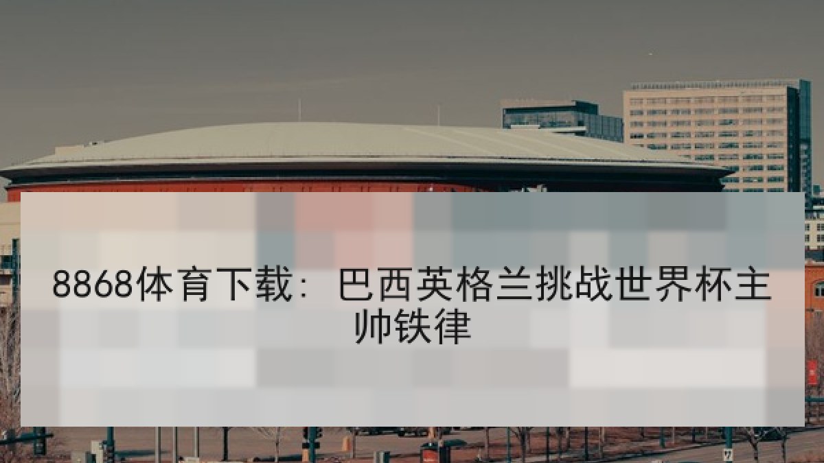 8868体育下载: 巴西英格兰挑战世界杯主帅铁律 8868体育下载: 巴西英格兰挑战世界杯主帅铁律