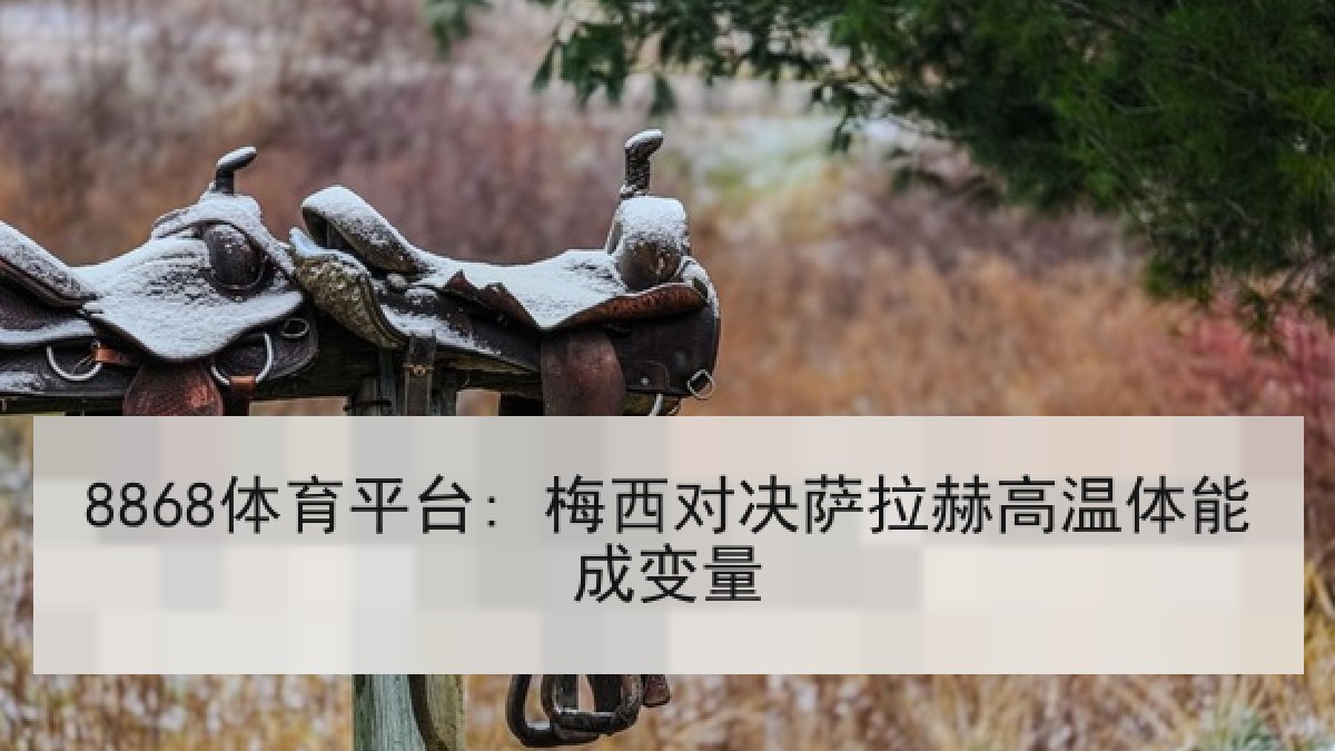 8868体育平台: 梅西对决萨拉赫高温体能成变量