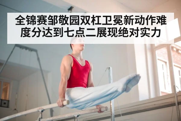 全锦赛邹敬园双杠卫冕新动作难度分达到七点二展现绝对实力